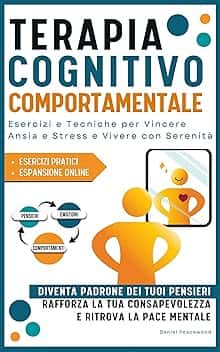 Terapia Cognitivo Comportamentale: Esercizi e Tecniche per Vincere Ansia e Stress e Vivere Con Serenità. Diventa Padrone dei tuoi Pensieri, Rafforza la tua Consapevolezza e Ritrova la Pace Mentale